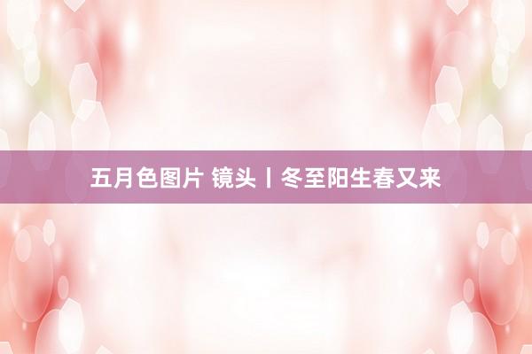 五月色图片 镜头丨冬至阳生春又来
