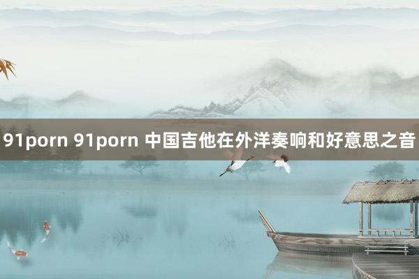 91porn 91porn 中国吉他在外洋奏响和好意思之音