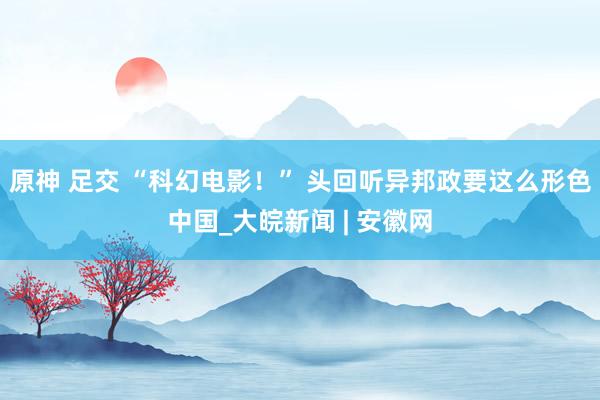 原神 足交 “科幻电影！” 头回听异邦政要这么形色中国_大皖新闻 | 安徽网