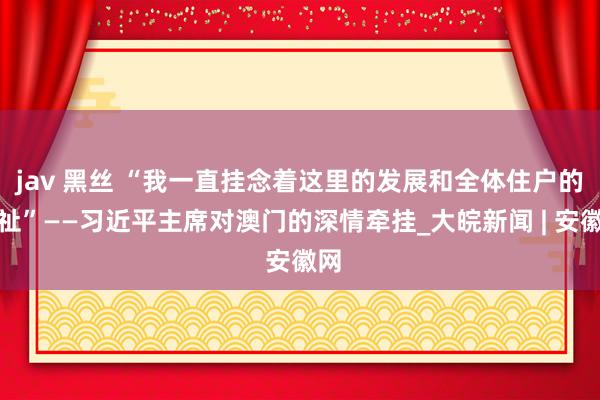 jav 黑丝 “我一直挂念着这里的发展和全体住户的福祉”——习近平主席对澳门的深情牵挂_大皖新闻 | 安徽网
