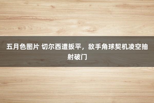 五月色图片 切尔西遭扳平，敌手角球契机凌空抽射破门