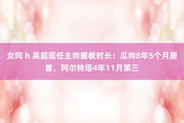 女同 h 英超现任主帅握教时长：瓜帅8年5个月居首，阿尔特塔4年11月第三