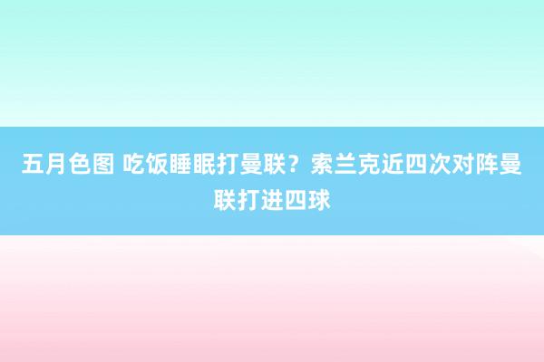 五月色图 吃饭睡眠打曼联？索兰克近四次对阵曼联打进四球