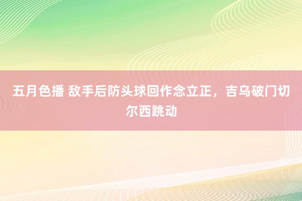 五月色播 敌手后防头球回作念立正，吉乌破门切尔西跳动