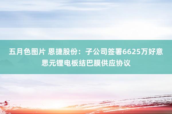五月色图片 恩捷股份：子公司签署6625万好意思元锂电板结巴膜供应协议