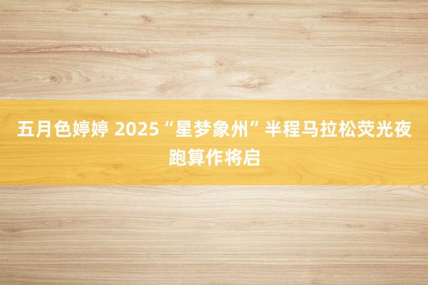 五月色婷婷 2025“星梦象州”半程马拉松荧光夜跑算作将启