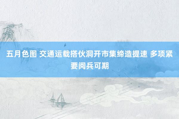 五月色图 交通运载搭伙洞开市集缔造提速 多项紧要阅兵可期