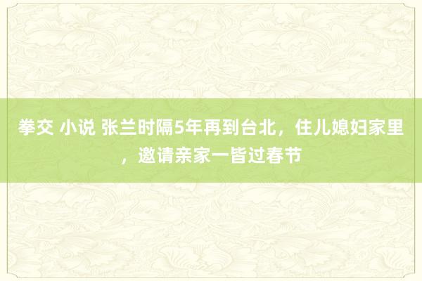拳交 小说 张兰时隔5年再到台北，住儿媳妇家里，邀请亲家一皆过春节