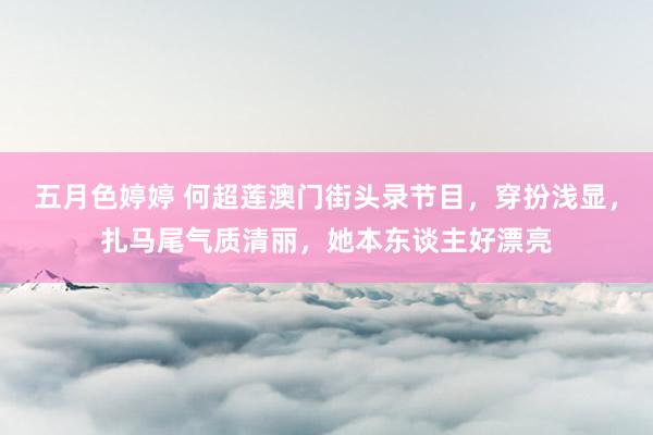 五月色婷婷 何超莲澳门街头录节目，穿扮浅显，扎马尾气质清丽，她本东谈主好漂亮