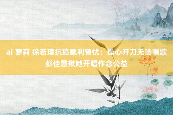 ai 萝莉 徐若瑄抗癌顺利曾忧：操心开刀无法唱歌　彭佳慧揪她开唱作念公益