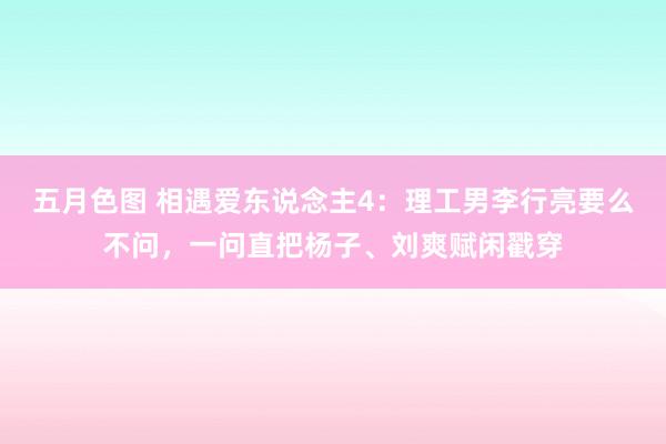 五月色图 相遇爱东说念主4：理工男李行亮要么不问，一问直把杨子、刘爽赋闲戳穿