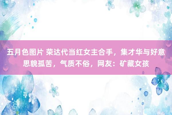 五月色图片 荣达代当红女主合手，集才华与好意思貌孤苦，气质不俗，网友：矿藏女孩