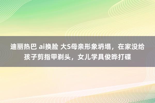 迪丽热巴 ai换脸 大S母亲形象坍塌，在家没给孩子剪指甲剃头，女儿学具俊晔打碟