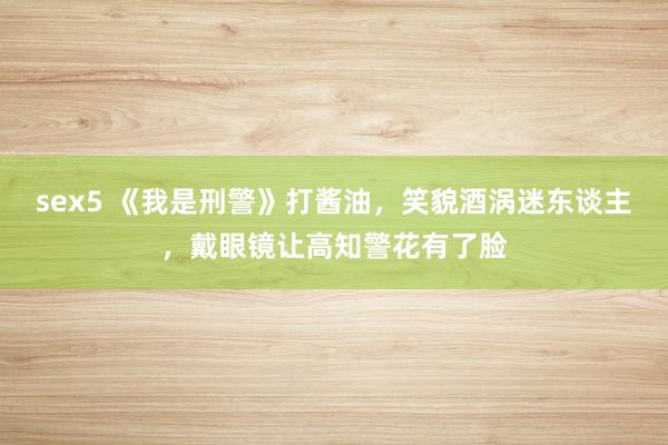 sex5 《我是刑警》打酱油，笑貌酒涡迷东谈主，戴眼镜让高知警花有了脸