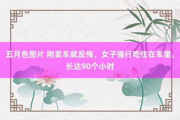 五月色图片 刚卖车就反悔，女子强行吃住在车里，长达90个小时