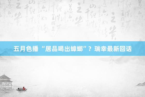五月色播 “居品喝出蟑螂”？瑞幸最新回话