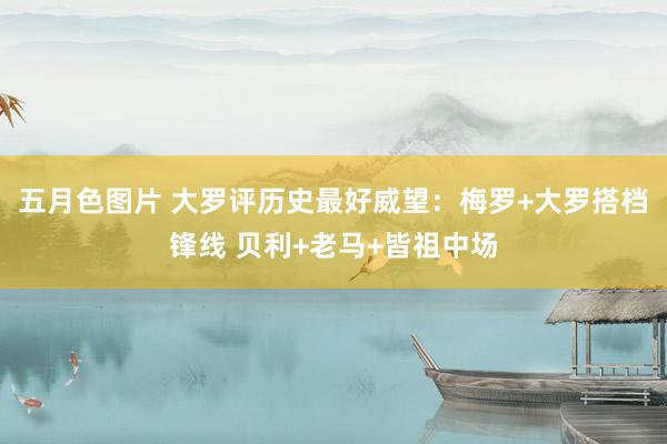五月色图片 大罗评历史最好威望：梅罗+大罗搭档锋线 贝利+老马+皆祖中场