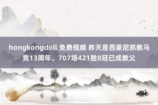 hongkongdoll 免费视频 昨天是西蒙尼抓教马竞13周年，707场421胜8冠已成教父