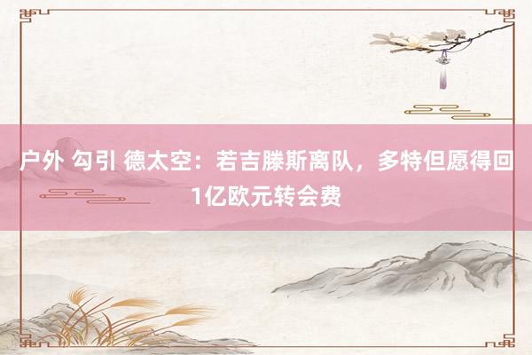 户外 勾引 德太空：若吉滕斯离队，多特但愿得回1亿欧元转会费