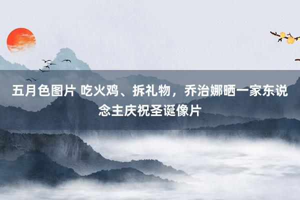 五月色图片 吃火鸡、拆礼物，乔治娜晒一家东说念主庆祝圣诞像片