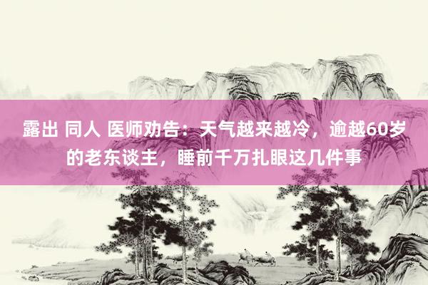 露出 同人 医师劝告：天气越来越冷，逾越60岁的老东谈主，睡前千万扎眼这几件事