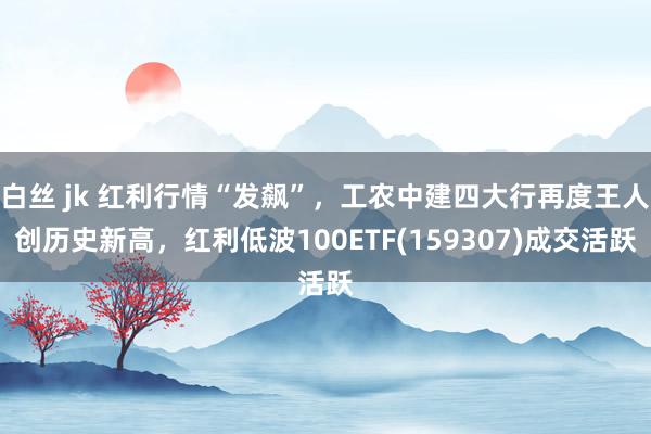 白丝 jk 红利行情“发飙”，工农中建四大行再度王人创历史新高，红利低波100ETF(159307)成交活跃