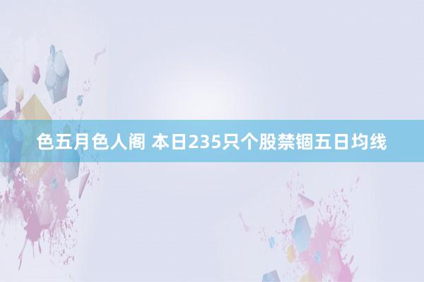 色五月色人阁 本日235只个股禁锢五日均线