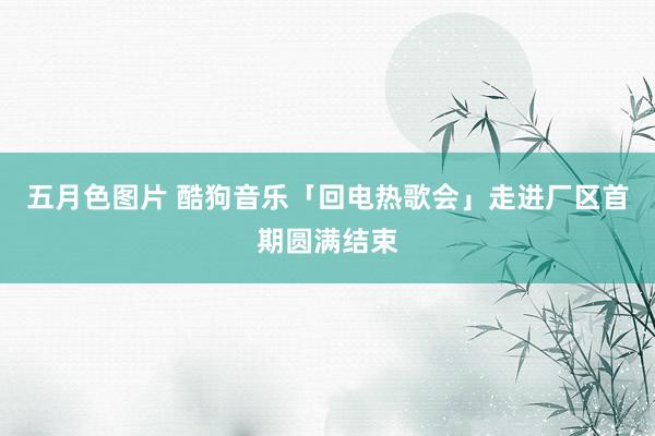 五月色图片 酷狗音乐「回电热歌会」走进厂区首期圆满结束