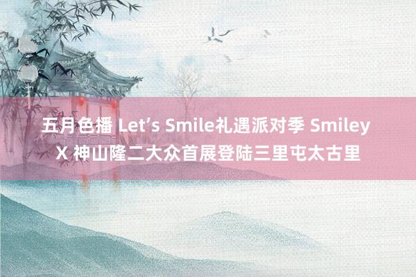 五月色播 Let’s Smile礼遇派对季 Smiley X 神山隆二大众首展登陆三里屯太古里