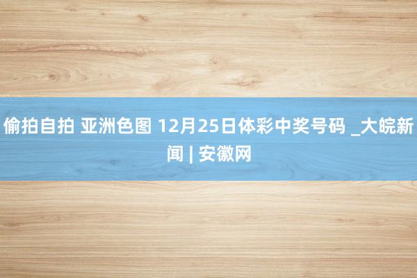 偷拍自拍 亚洲色图 12月25日体彩中奖号码 _大皖新闻 | 安徽网