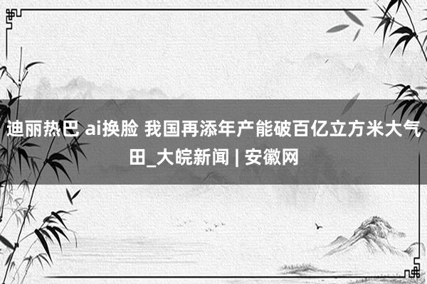 迪丽热巴 ai换脸 我国再添年产能破百亿立方米大气田_大皖新闻 | 安徽网