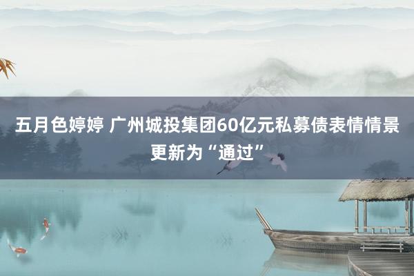 五月色婷婷 广州城投集团60亿元私募债表情情景更新为“通过”