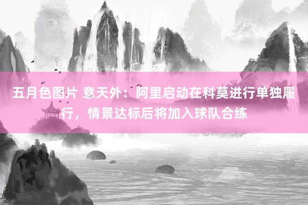 五月色图片 意天外：阿里启动在科莫进行单独履行，情景达标后将加入球队合练