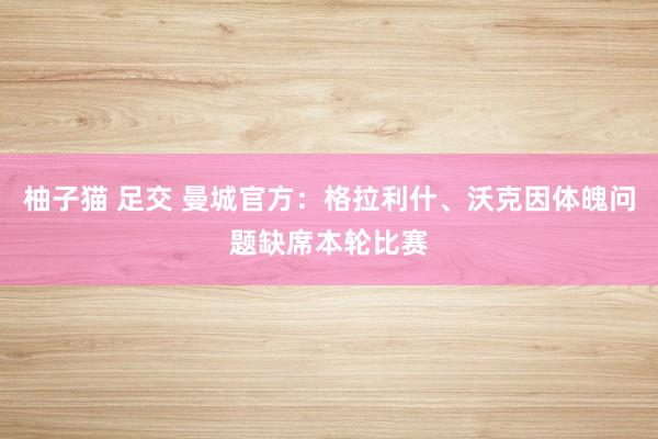 柚子猫 足交 曼城官方：格拉利什、沃克因体魄问题缺席本轮比赛