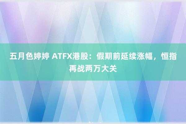 五月色婷婷 ATFX港股：假期前延续涨幅，恒指再战两万大关