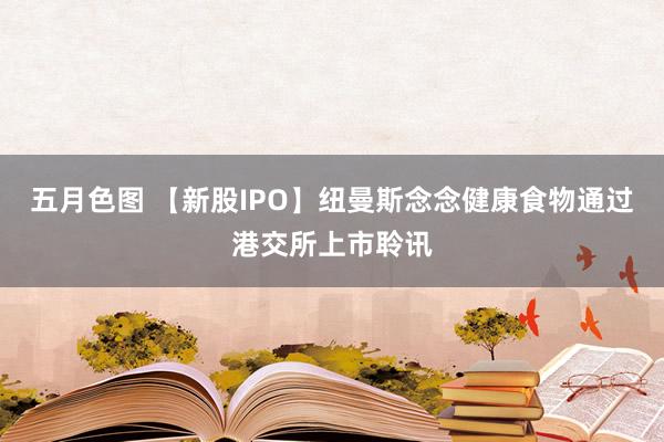 五月色图 【新股IPO】纽曼斯念念健康食物通过港交所上市聆讯