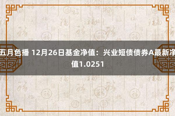 五月色播 12月26日基金净值：兴业短债债券A最新净值1.0251