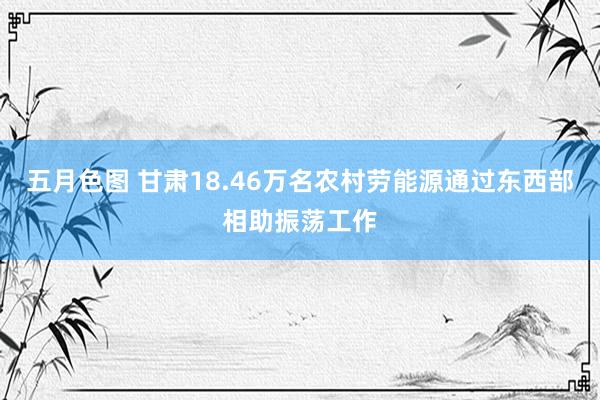 五月色图 甘肃18.46万名农村劳能源通过东西部相助振荡工作