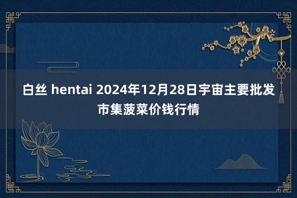 白丝 hentai 2024年12月28日宇宙主要批发市集菠菜价钱行情