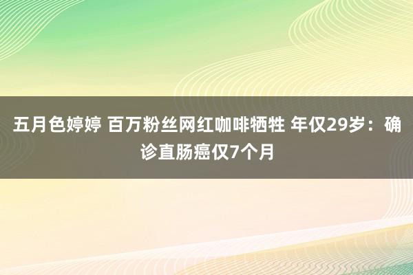 五月色婷婷 百万粉丝网红咖啡牺牲 年仅29岁：确诊直肠癌仅7个月