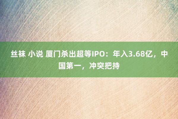 丝袜 小说 厦门杀出超等IPO：年入3.68亿，中国第一，冲突把持