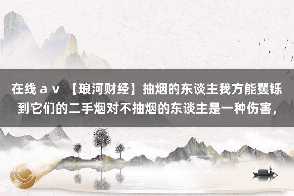 在线ａｖ 【琅河财经】抽烟的东谈主我方能矍铄到它们的二手烟对不抽烟的东谈主是一种伤害，