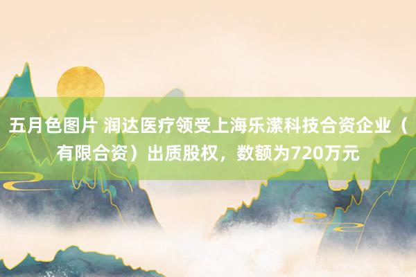 五月色图片 润达医疗领受上海乐潆科技合资企业（有限合资）出质股权，数额为720万元