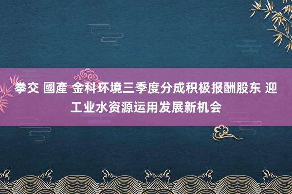 拳交 國產 金科环境三季度分成积极报酬股东 迎工业水资源运用发展新机会