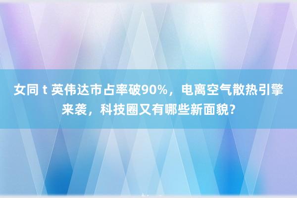女同 t 英伟达市占率破90%，电离空气散热引擎来袭，科技圈又有哪些新面貌？