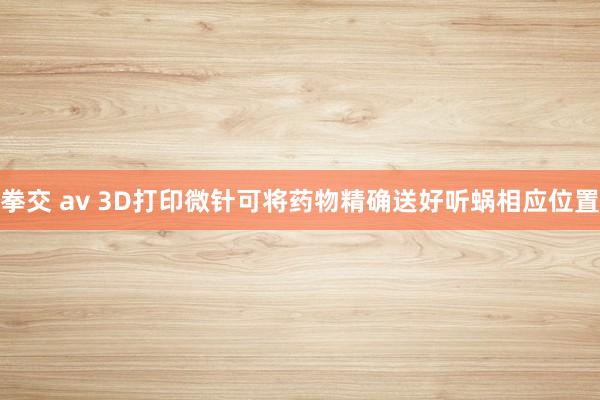 拳交 av 3D打印微针可将药物精确送好听蜗相应位置