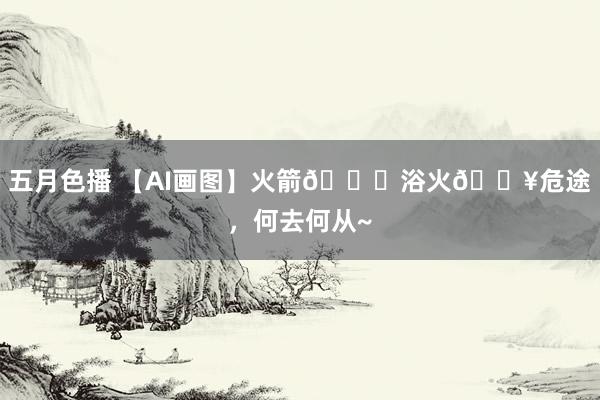 五月色播 【AI画图】火箭🚀浴火🔥危途，何去何从~