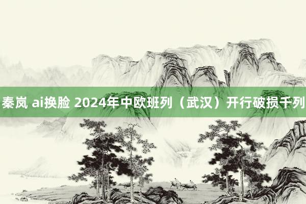 秦岚 ai换脸 2024年中欧班列（武汉）开行破损千列
