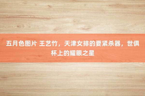 五月色图片 王艺竹，天津女排的要紧杀器，世俱杯上的耀眼之星