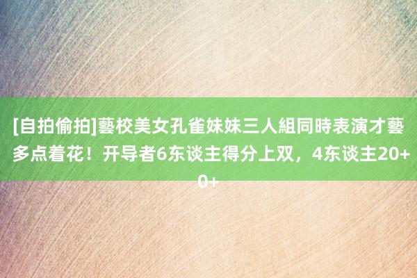 [自拍偷拍]藝校美女孔雀妹妹三人組同時表演才藝 多点着花！开导者6东谈主得分上双，4东谈主20+
